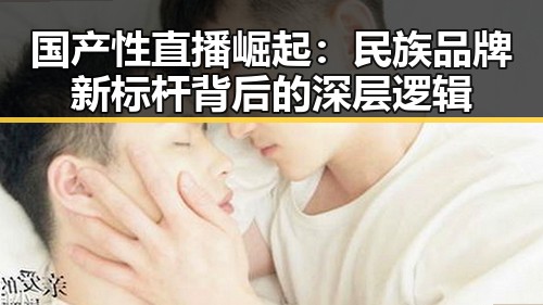 国产性直播崛起：民族品牌新标杆背后的深层逻辑