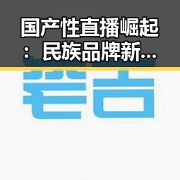 国产性直播崛起：民族品牌新标杆背后的深层逻辑