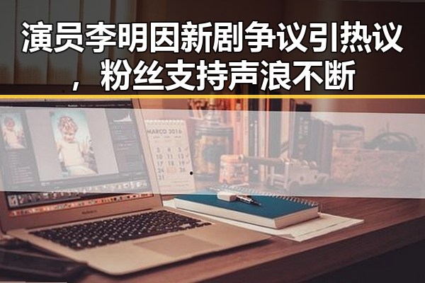 演员李明因新剧争议引热议，粉丝支持声浪不断