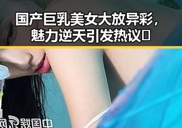 国产巨乳美女大放异彩，魅力逆天引发热议🔥